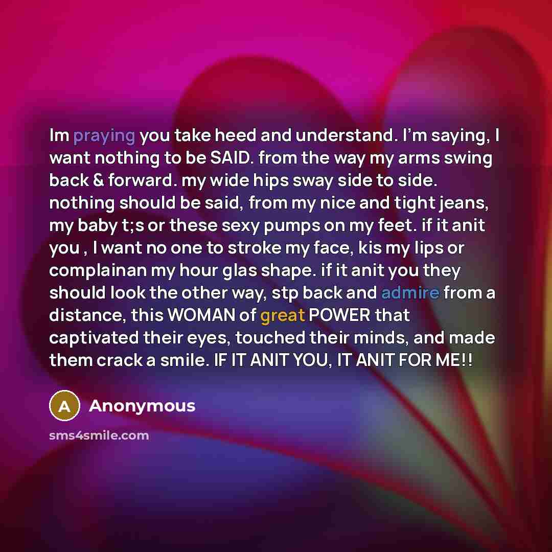 “Im praying you take heed and understand. I'm saying, I want nothing to be SAID. from the way my arms swing back & forward. my wide hips sway side to side. nothing should be said, from my nice and tight jeans, my baby t;s or these sexy pumps on my feet. if it anit you , I want no one to stroke my…” quote by Anonymous