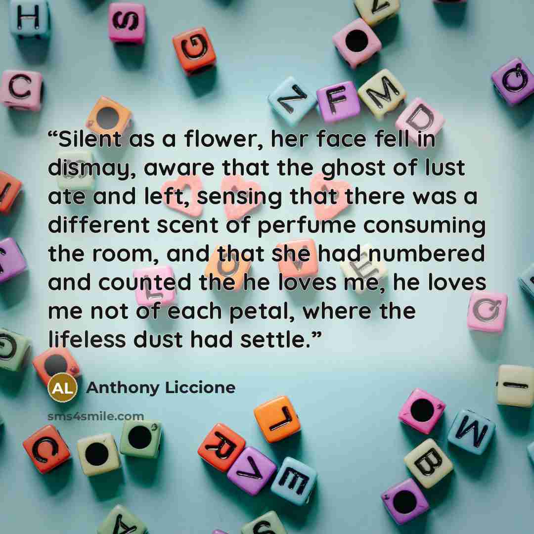 “Silent as a flower, her face fell in dismay, aware that the ghost of lust ate and left, sensing that there was a different scent of perfume consuming the room, and that she had numbered and counted the he loves me, he loves me not of each petal, where the lifeless dust had settle.” quote by Anthony Liccione