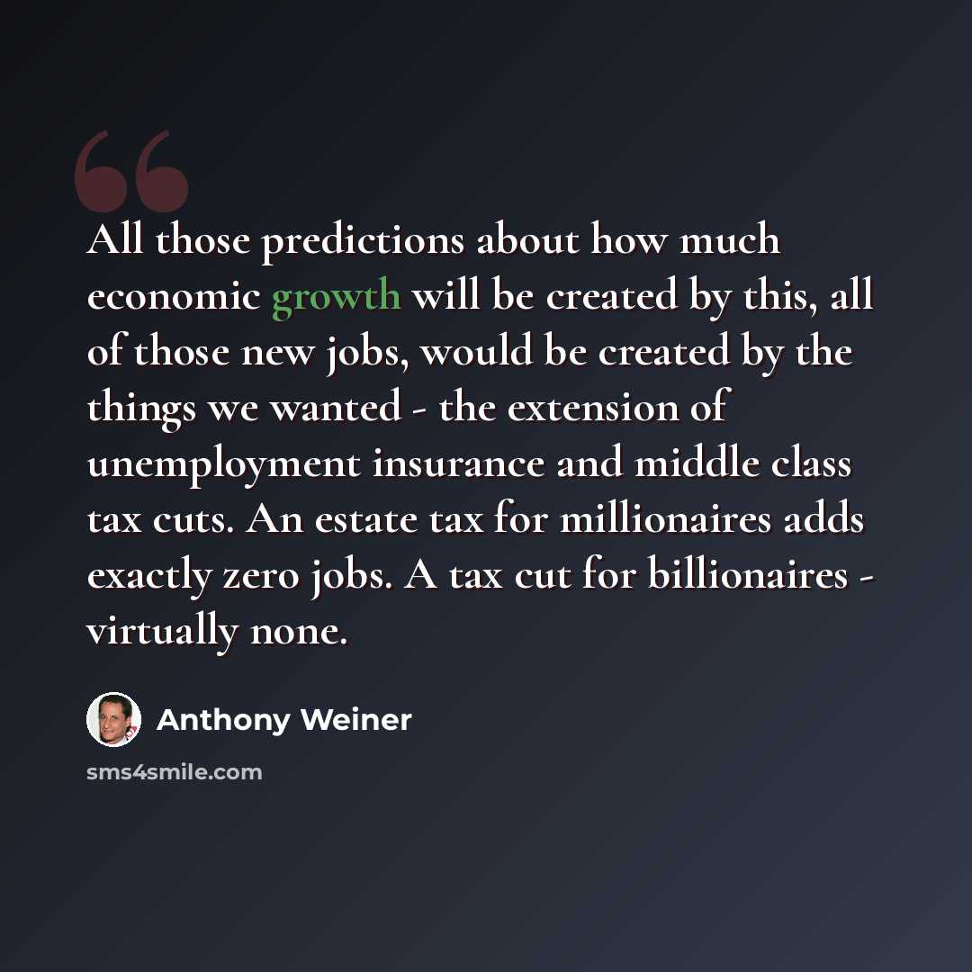 “All those predictions about how much economic growth will be created by this, all of those new jobs, would be created by the things we wanted - the extension of unemployment insurance and middle class tax cuts. An estate tax for millionaires adds exactly zero jobs. A tax cut for billionaires…” quote by Anthony Weiner