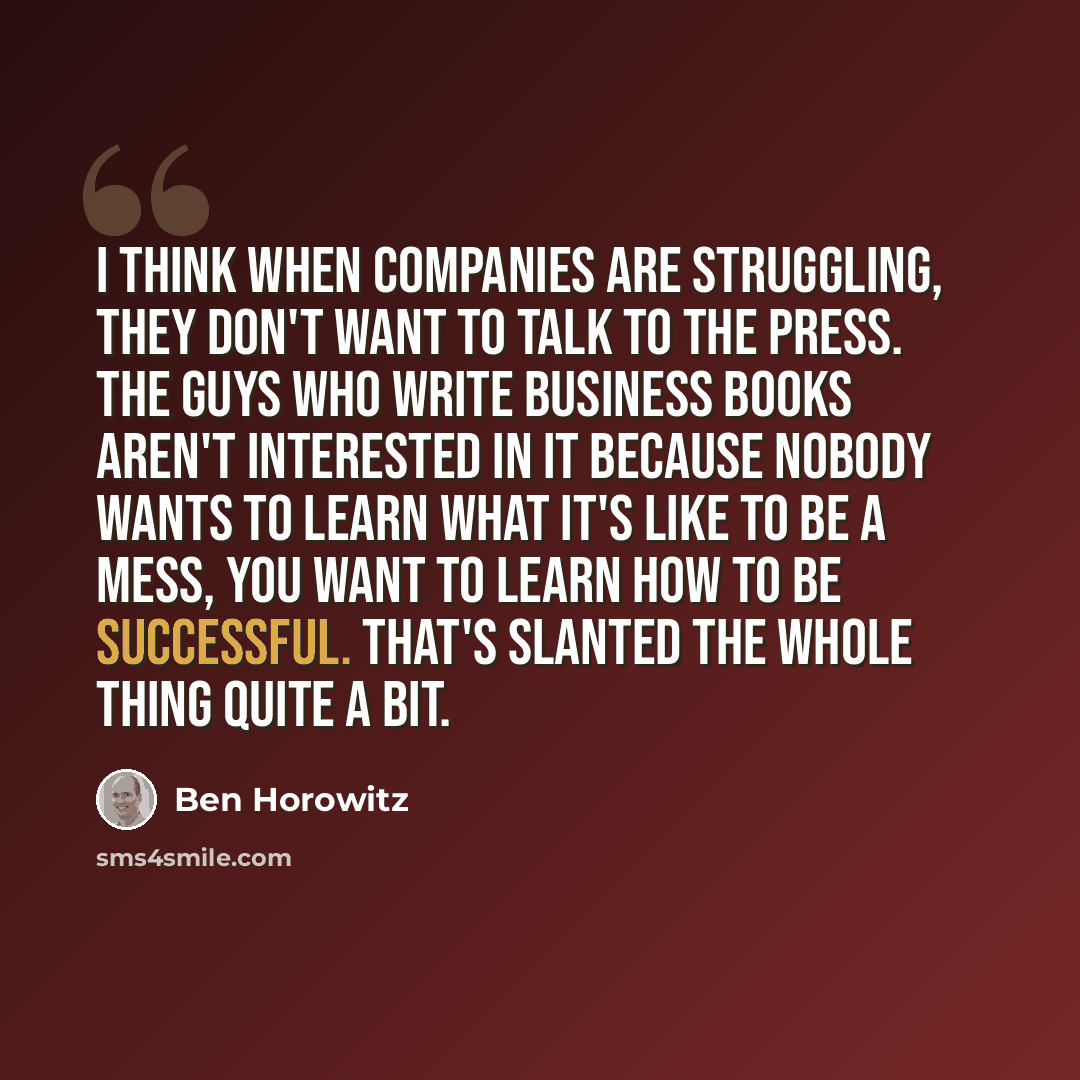“I think when companies are struggling, they don't want to talk to the press. The guys who write business books aren't interested in it because nobody wants to learn what it's like to be a mess, you want to learn how to be successful. That's slanted the whole thing quite a bit.” quote by Ben Horowitz