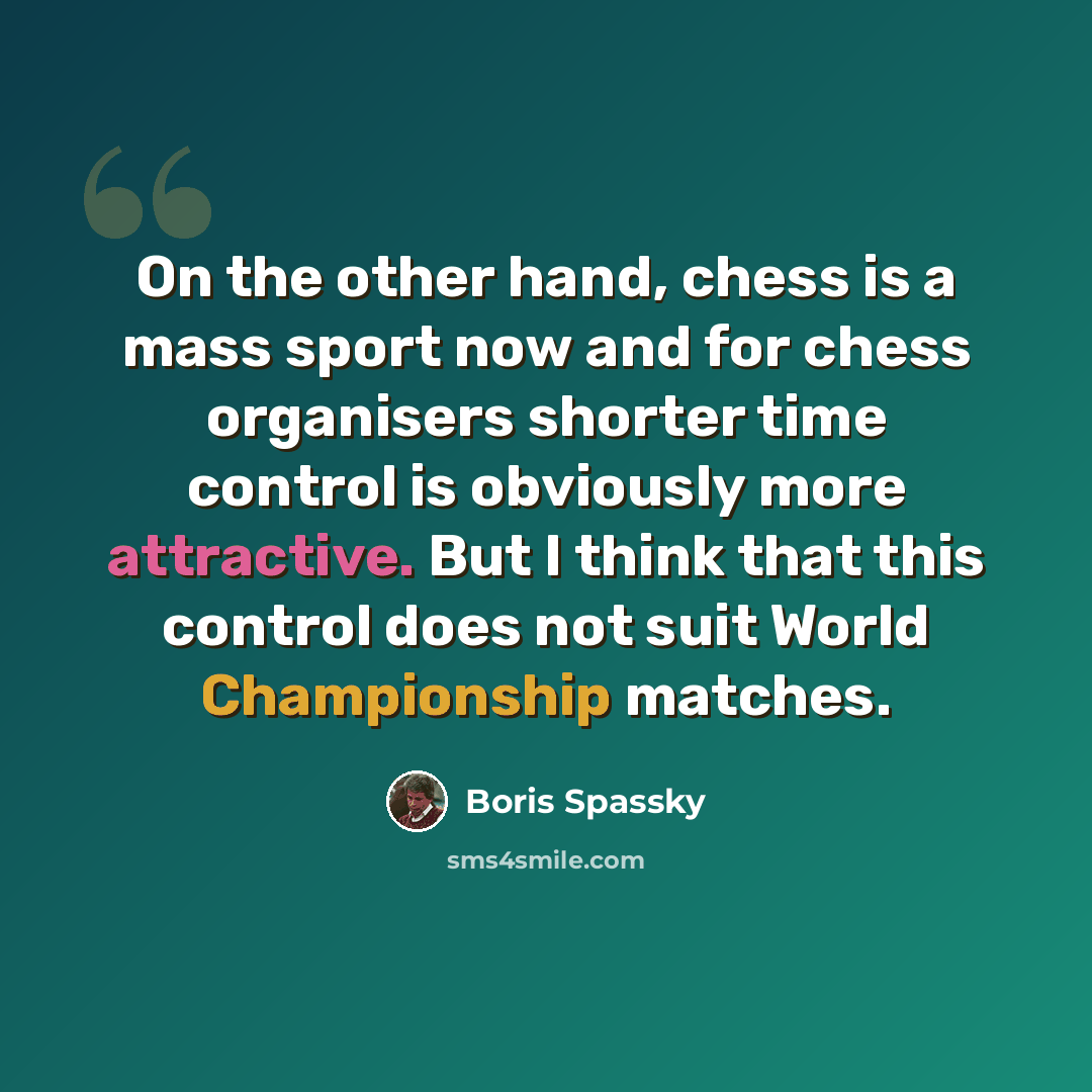 “On the other hand, chess is a mass sport now and for chess organisers shorter time control is obviously more attractive. But I think that this control does not suit World Championship matches.” quote by Boris Spassky