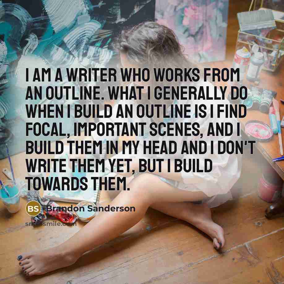 “I am a writer who works from an outline. What I generally do when I build an outline is I find focal, important scenes, and I build them in my head and I don't write them yet, but I build towards them.” quote by Brandon Sanderson