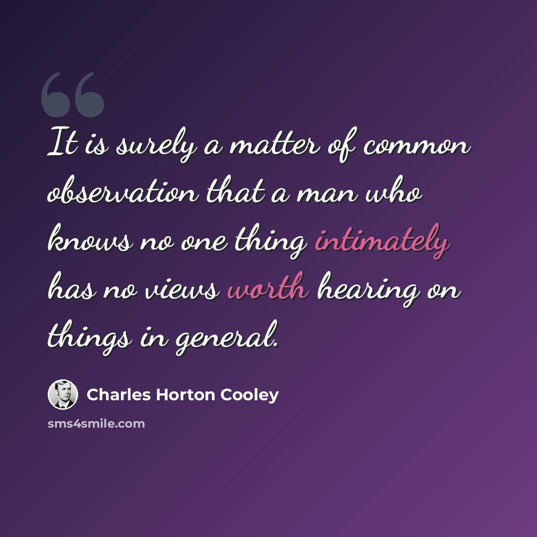“It is surely a matter of common observation that a man who knows no one thing intimately has no views worth hearing on things in general.” quote by Charles Horton Cooley
