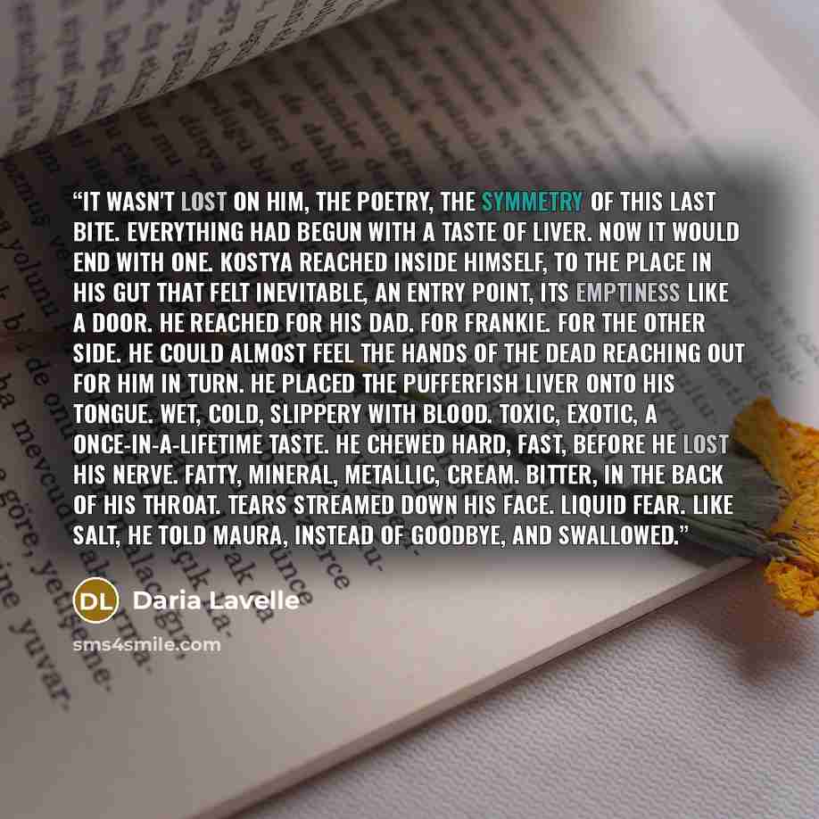 “It wasn't lost on him, the poetry, the symmetry of this last bite. Everything had begun with a taste of liver. Now it would end with one. Kostya reached inside himself, to the place in his gut that felt inevitable, an entry point, its emptiness like a door. He reached for his dad. For Frankie. For…” quote by Daria Lavelle