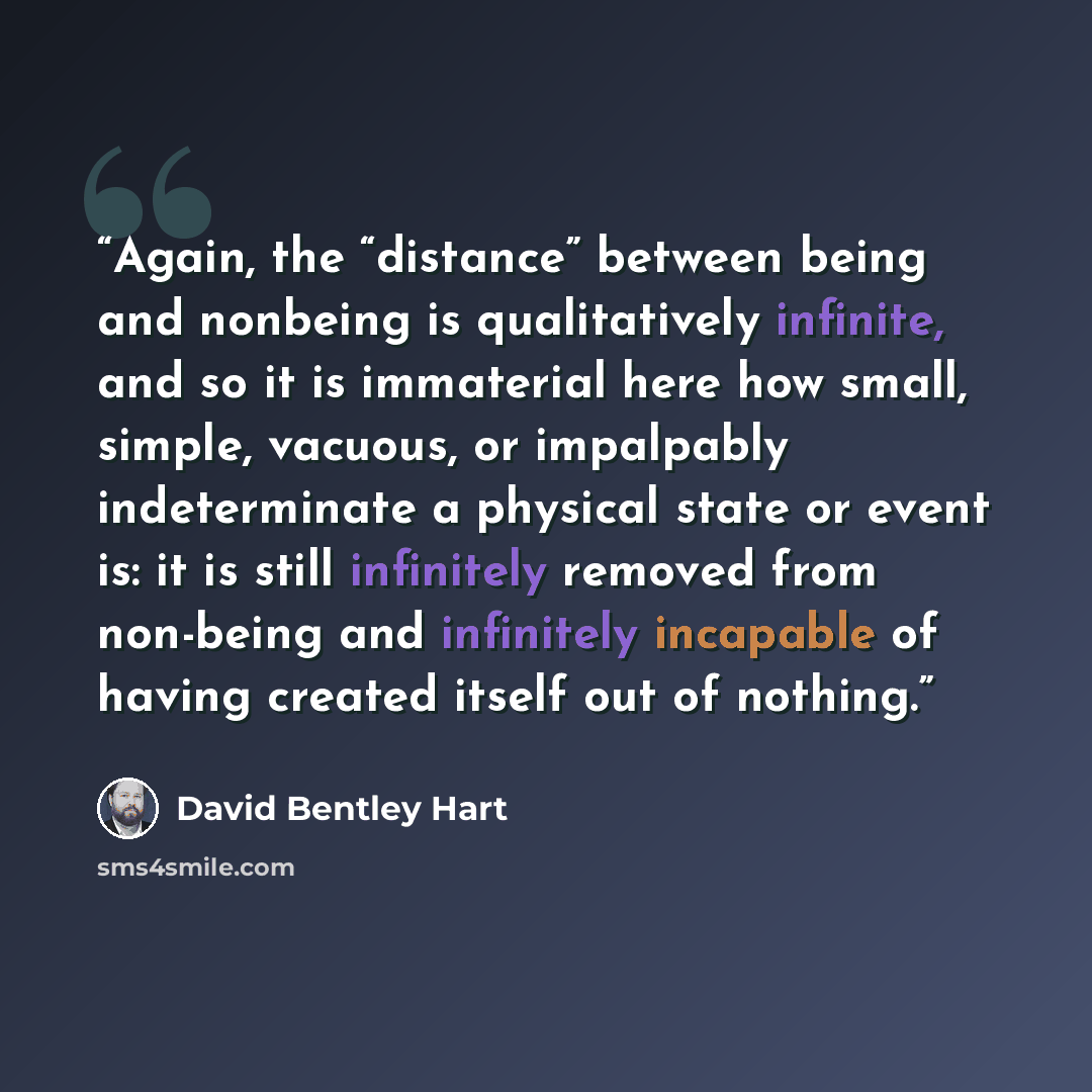 “Again, the “distance” between being and nonbeing is qualitatively infinite, and so it is immaterial here how small, simple, vacuous, or impalpably indeterminate a physical state or event is: it is still infinitely removed from non-being and infinitely incapable of having created itself out of…” quote by David Bentley Hart