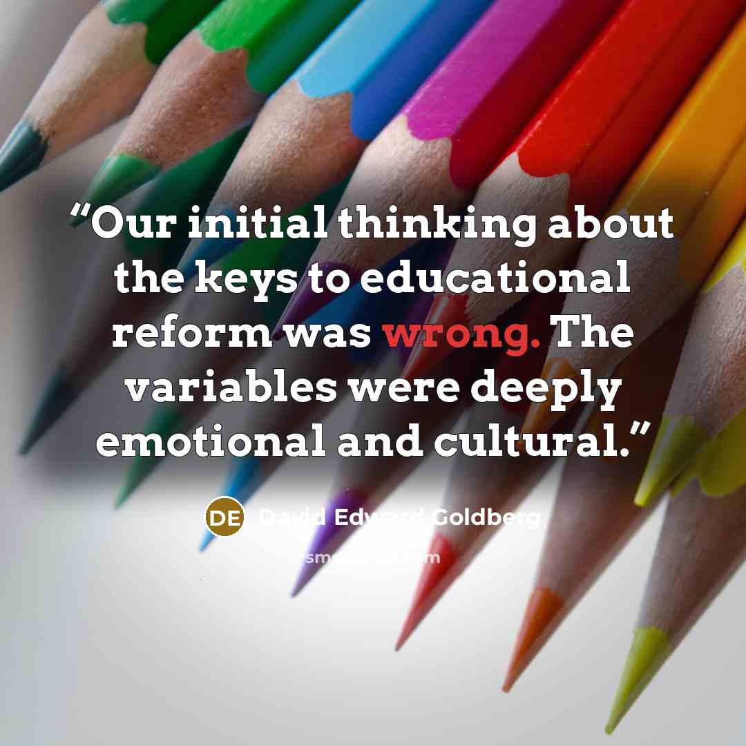 “Our initial thinking about the keys to educational reform was wrong. The variables were deeply emotional and cultural.” quote by David Edward Goldberg