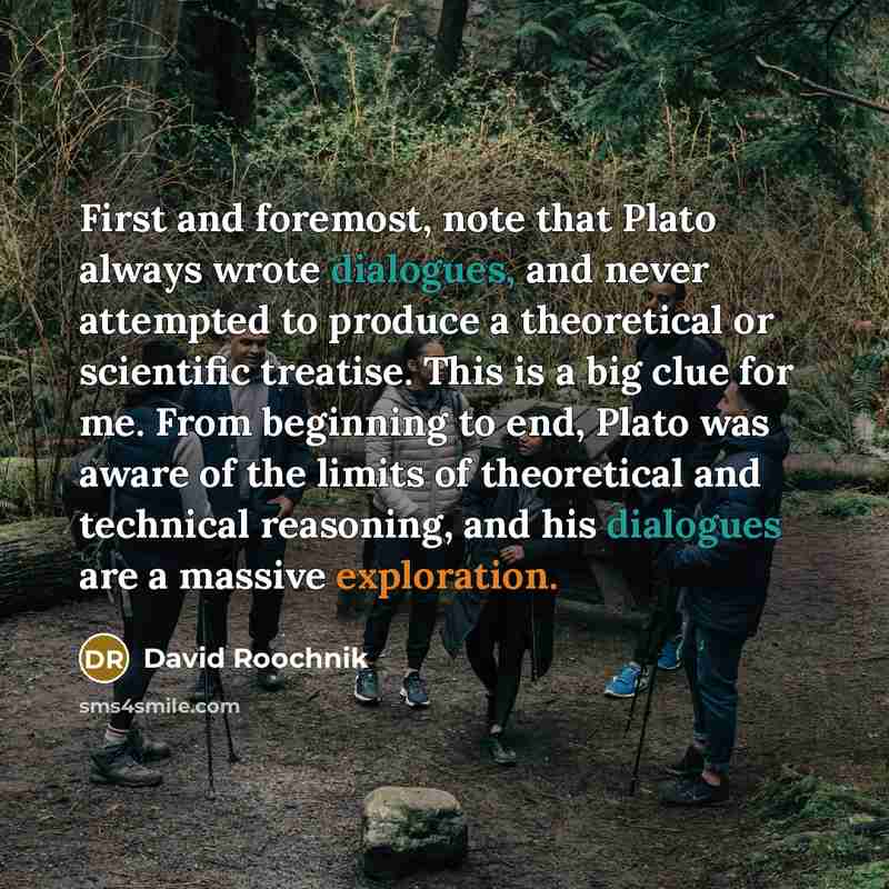 “First and foremost, note that Plato always wrote dialogues, and never attempted to produce a theoretical or scientific treatise. This is a big clue for me. From beginning to end, Plato was aware of the limits of theoretical and technical reasoning, and his dialogues are a massive exploration.” quote by David Roochnik