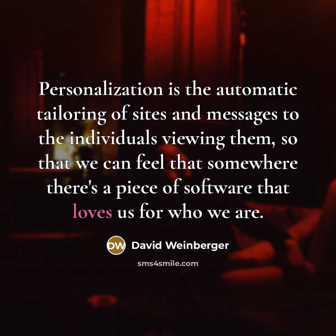 “Personalization is the automatic tailoring of sites and messages to the individuals viewing them, so that we can feel that somewhere there's a piece of software that loves us for who we are.” quote by David Weinberger