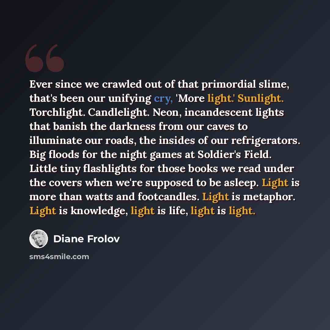 “Ever since we crawled out of that primordial slime, that's been our unifying cry, 'More light.' Sunlight. Torchlight. Candlelight. Neon, incandescent lights that banish the darkness from our caves to illuminate our roads, the insides of our refrigerators. Big floods for the night games at…” quote by Diane Frolov