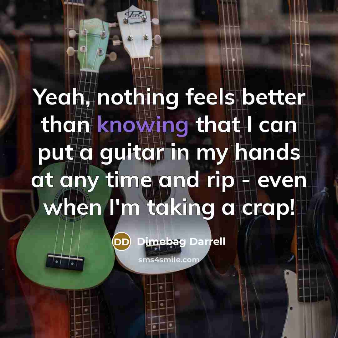 “Yeah, nothing feels better than knowing that I can put a guitar in my hands at any time and rip - even when I'm taking a crap!” quote by Dimebag Darrell