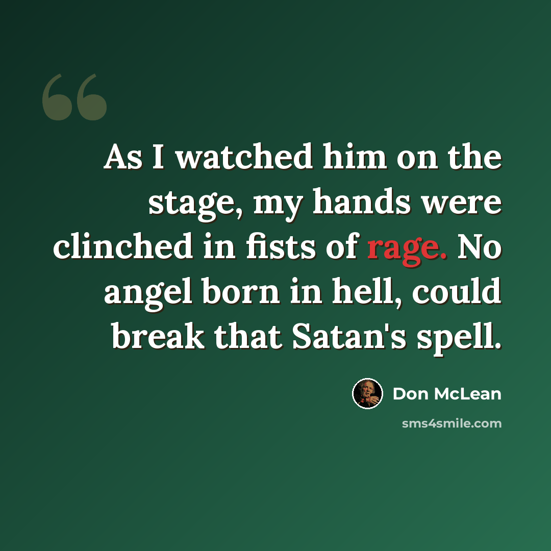 “As I watched him on the stage, my hands were clinched in fists of rage. No angel born in hell, could break that Satan's spell.” quote by Don McLean