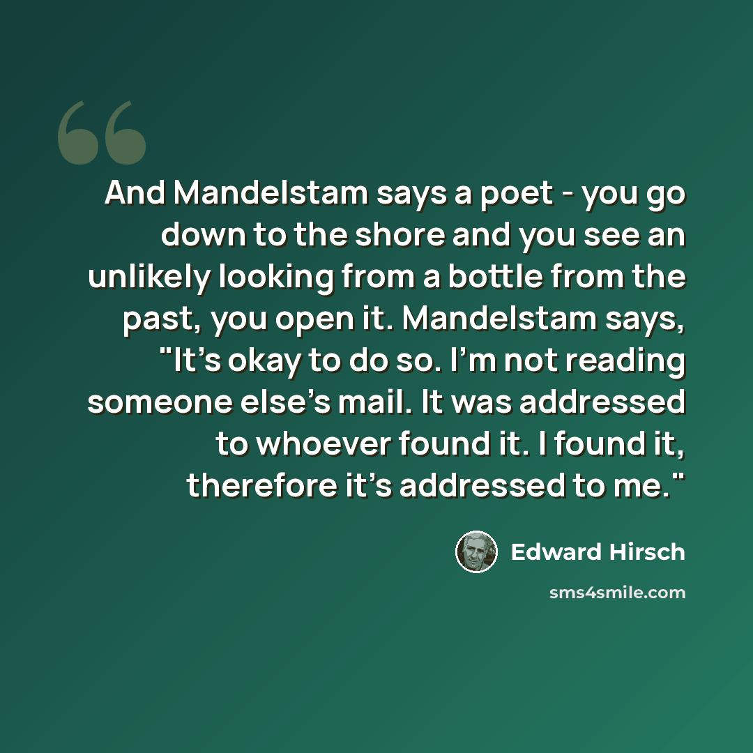 “And Mandelstam says a poet - you go down to the shore and you see an unlikely looking from a bottle from the past, you open it. Mandelstam says, "It's okay to do so. I'm not reading someone else's mail. It was addressed to whoever found it. I found it, therefore it's addressed to me."” quote by Edward Hirsch
