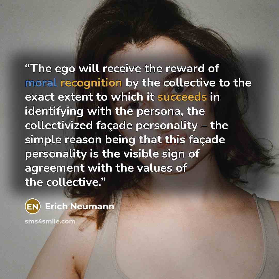 “The ego will receive the reward of moral recognition by the collective to the exact extent to which it succeeds in identifying with the persona, the collectivized façade personality – the simple reason being that this façade personality is the visible sign of agreement with the values of the…” quote by Erich Neumann