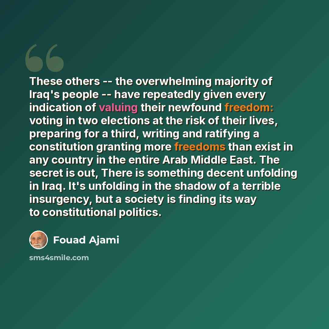“These others -- the overwhelming majority of Iraq's people -- have repeatedly given every indication of valuing their newfound freedom: voting in two elections at the risk of their lives, preparing for a third, writing and ratifying a constitution granting more freedoms than exist in any country…” quote by Fouad Ajami
