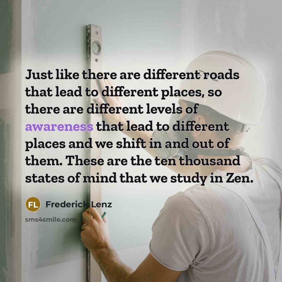 “Just like there are different roads that lead to different places, so there are different levels of awareness that lead to different places and we shift in and out of them. These are the ten thousand states of mind that we study in Zen.” quote by Frederick Lenz