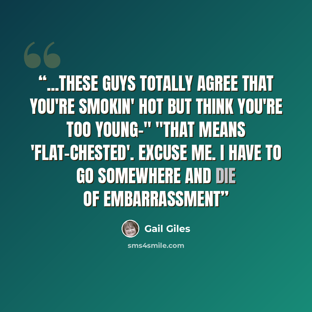 “...These guys totally agree that you're smokin' hot but think you're too young-" "That means 'flat-chested'. Excuse me. I have to go somewhere and die of embarrassment” quote by Gail Giles