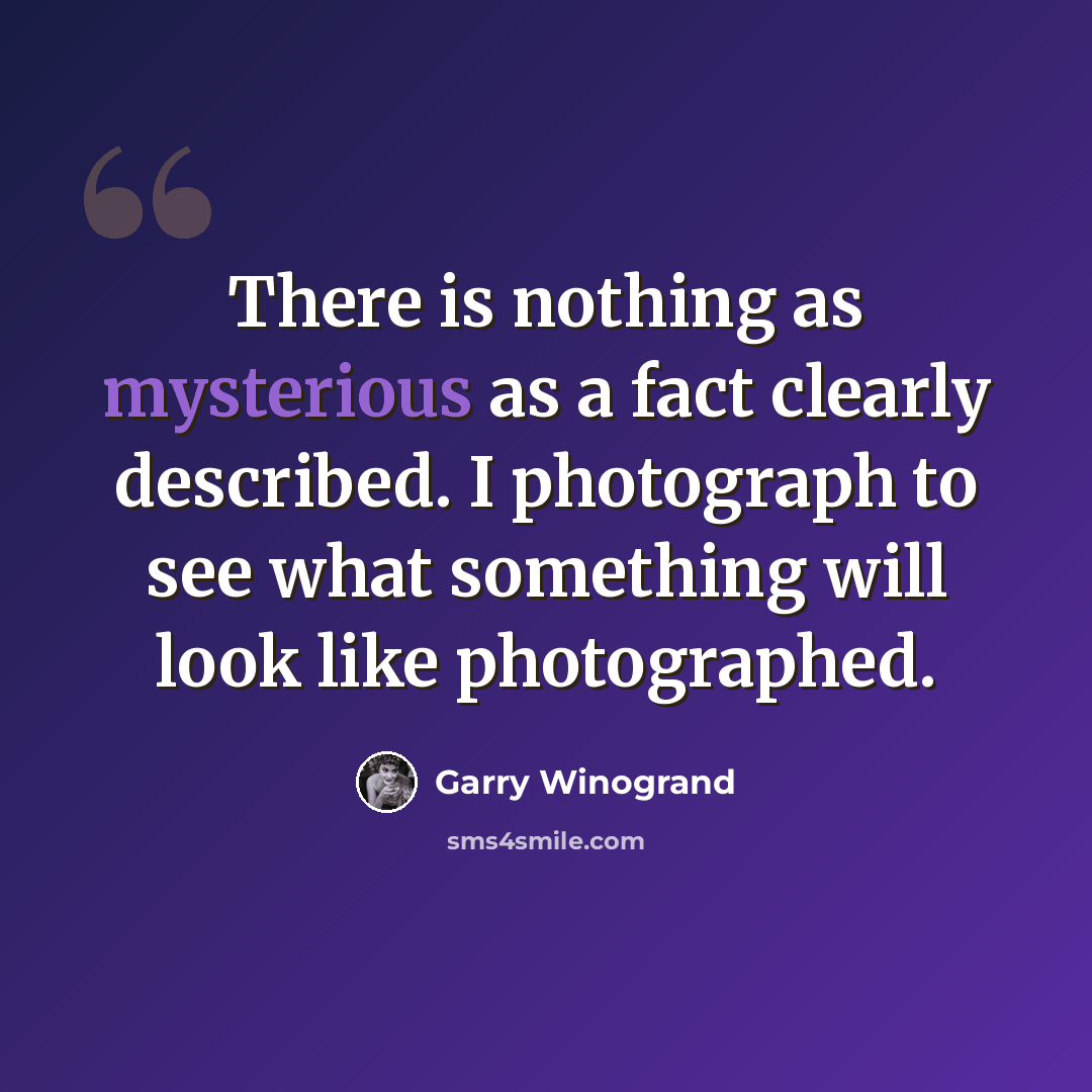 “There is nothing as mysterious as a fact clearly described. I photograph to see what something will look like photographed.” quote by Garry Winogrand