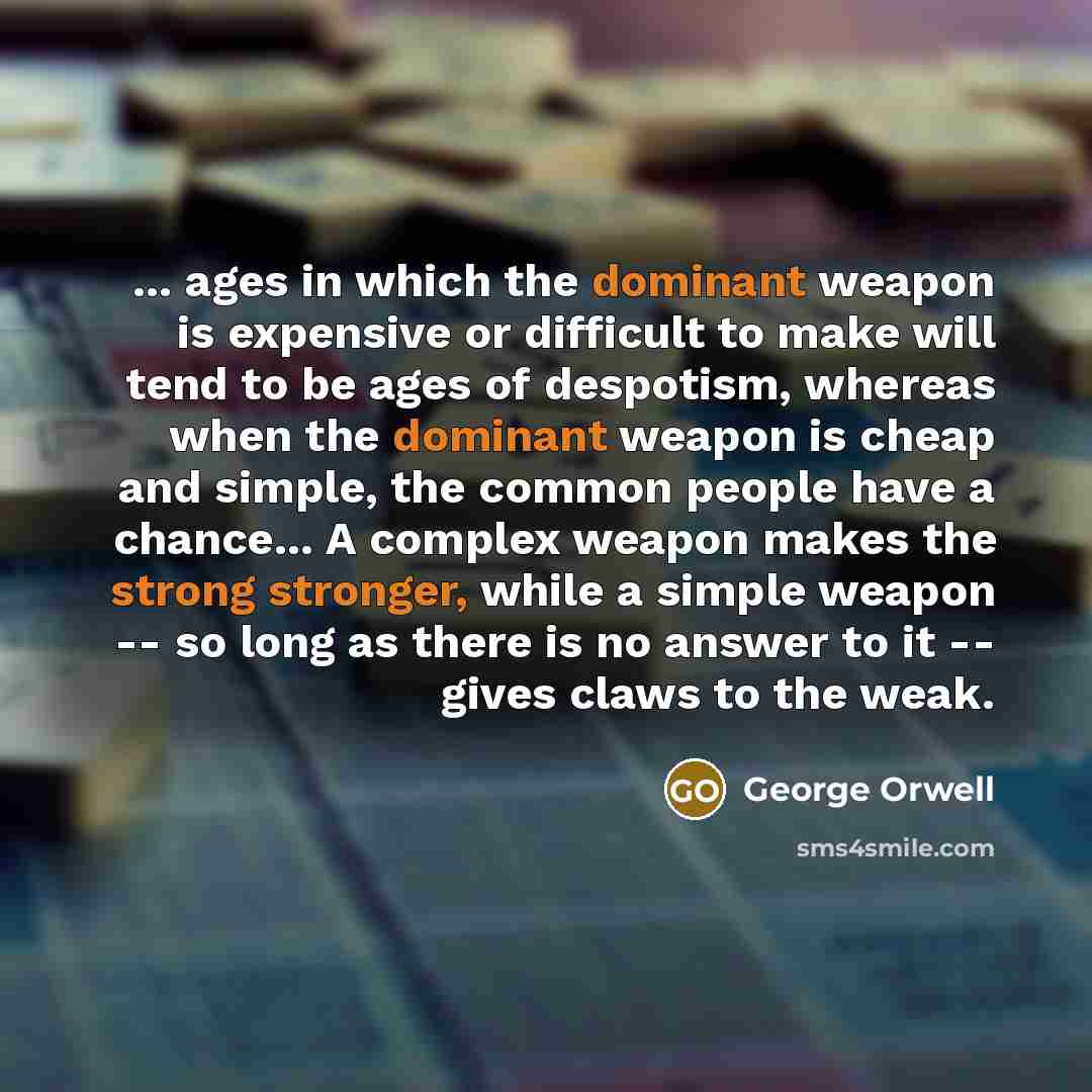“... ages in which the dominant weapon is expensive or difficult to make will tend to be ages of despotism, whereas when the dominant weapon is cheap and simple, the common people have a chance... A complex weapon makes the strong stronger, while a simple weapon -- so long as there is no answer to…” quote by George Orwell