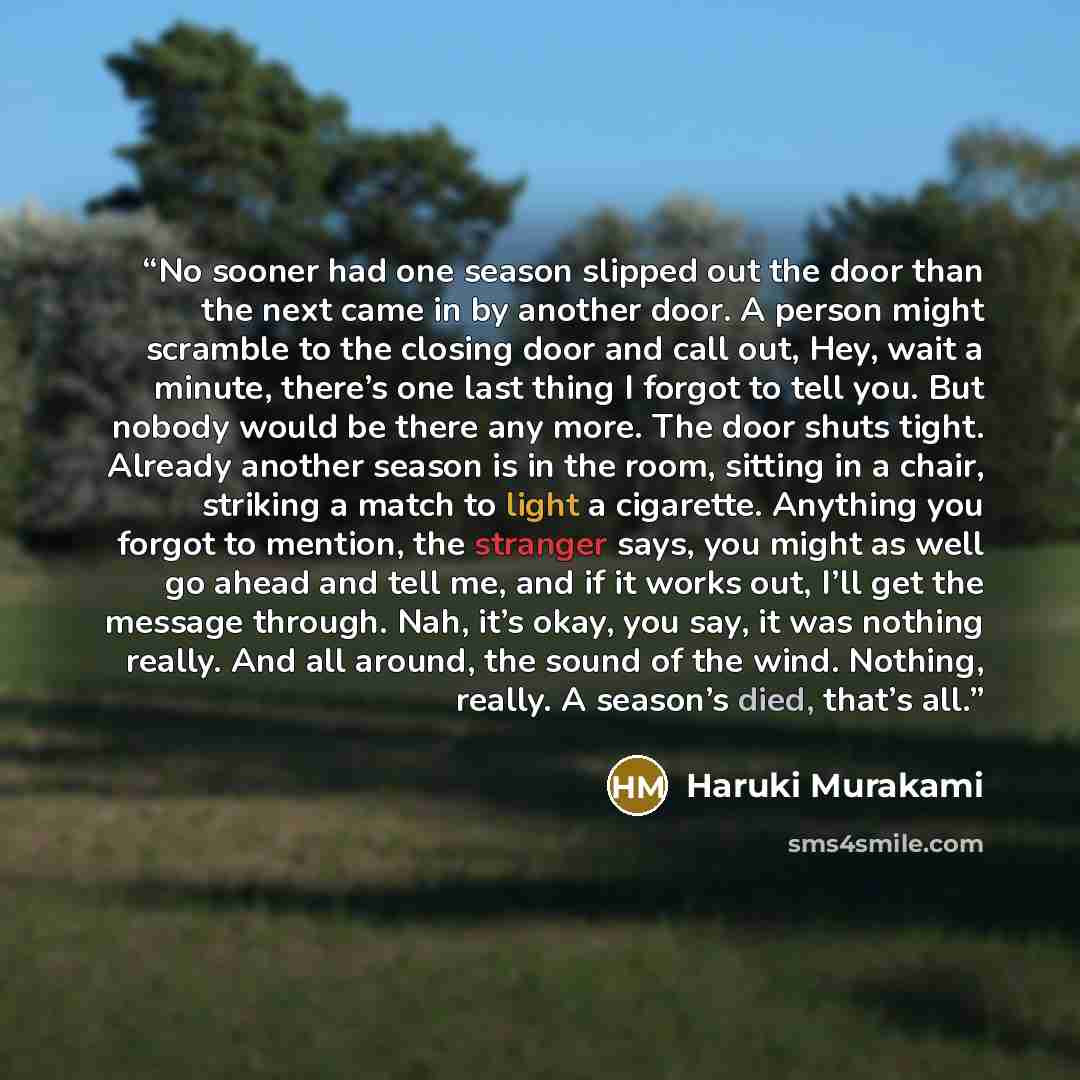 “No sooner had one season slipped out the door than the next came in by another door. A person might scramble to the closing door and call out, Hey, wait a minute, there’s one last thing I forgot to tell you. But nobody would be there any more. The door shuts tight. Already another season is in the…” quote by Haruki Murakami