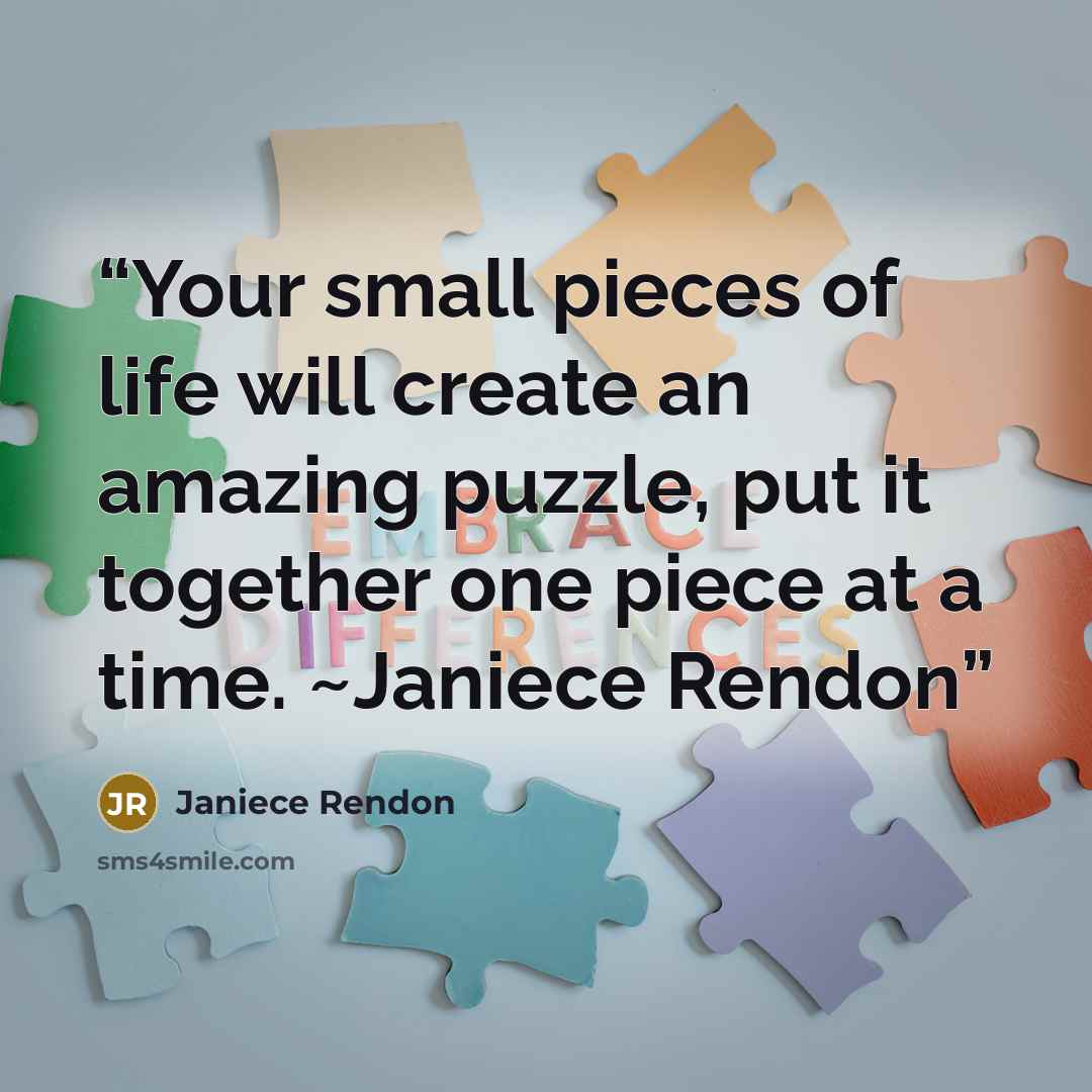 “Your small pieces of life will create an amazing puzzle, put it together one piece at a time. ~Janiece Rendon” quote by Janiece Rendon