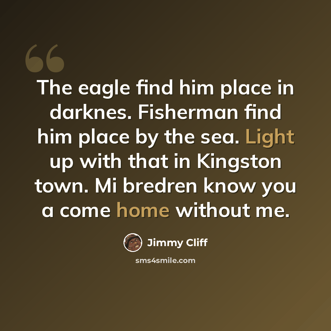 “The eagle find him place in darknes. Fisherman find him place by the sea. Light up with that in Kingston town. Mi bredren know you a come home without me.” quote by Jimmy Cliff