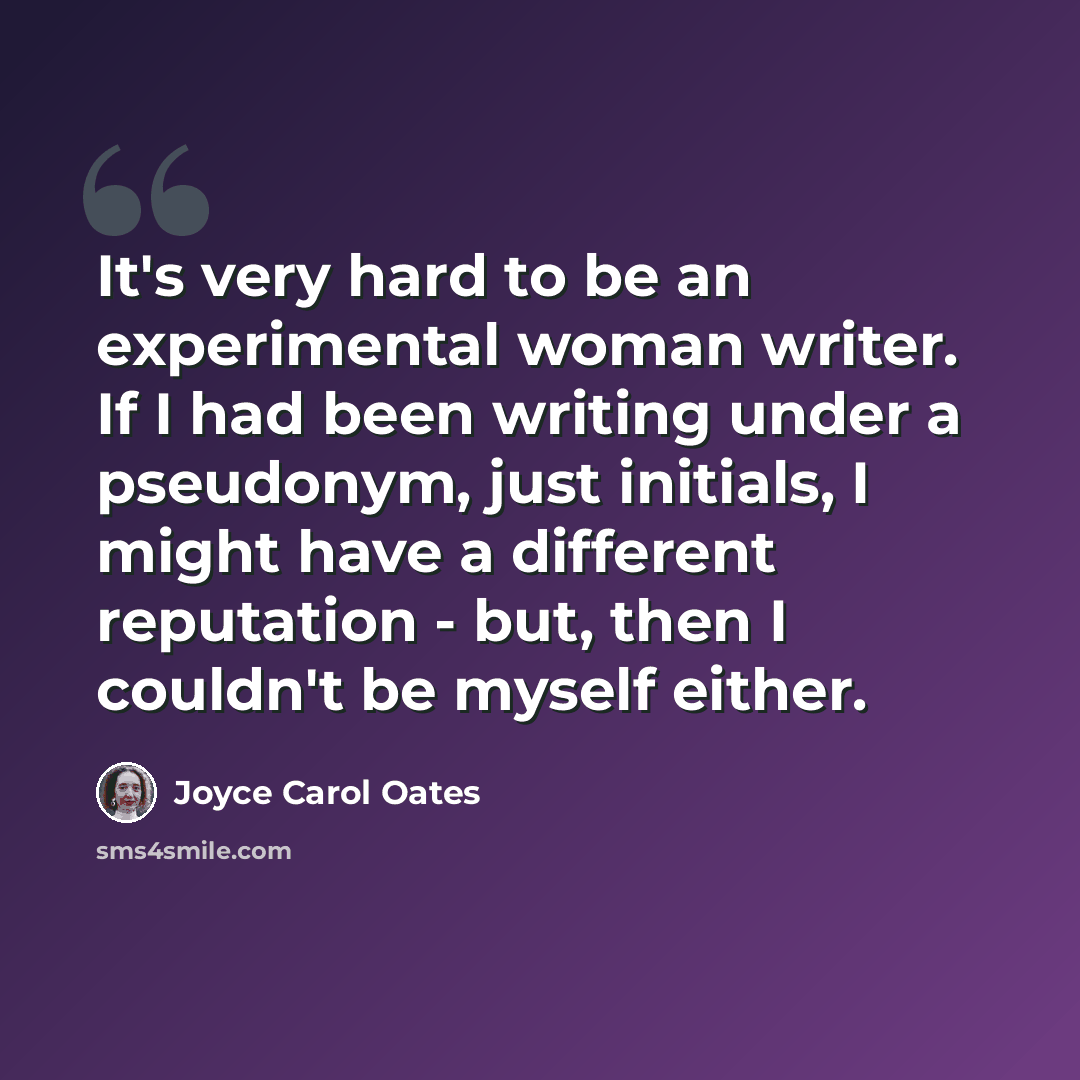 “It's very hard to be an experimental woman writer. If I had been writing under a pseudonym, just initials, I might have a different reputation - but, then I couldn't be myself either.” quote by Joyce Carol Oates