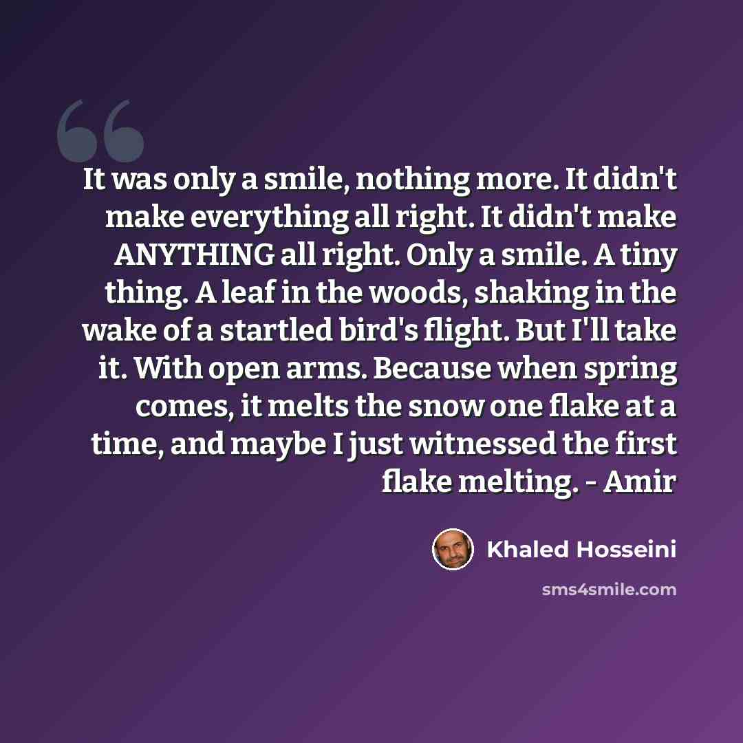“It was only a smile, nothing more. It didn't make everything all right. It didn't make ANYTHING all right. Only a smile. A tiny thing. A leaf in the woods, shaking in the wake of a startled bird's flight. But I'll take it. With open arms. Because when spring comes, it melts the snow one flake at a…” quote by Khaled Hosseini