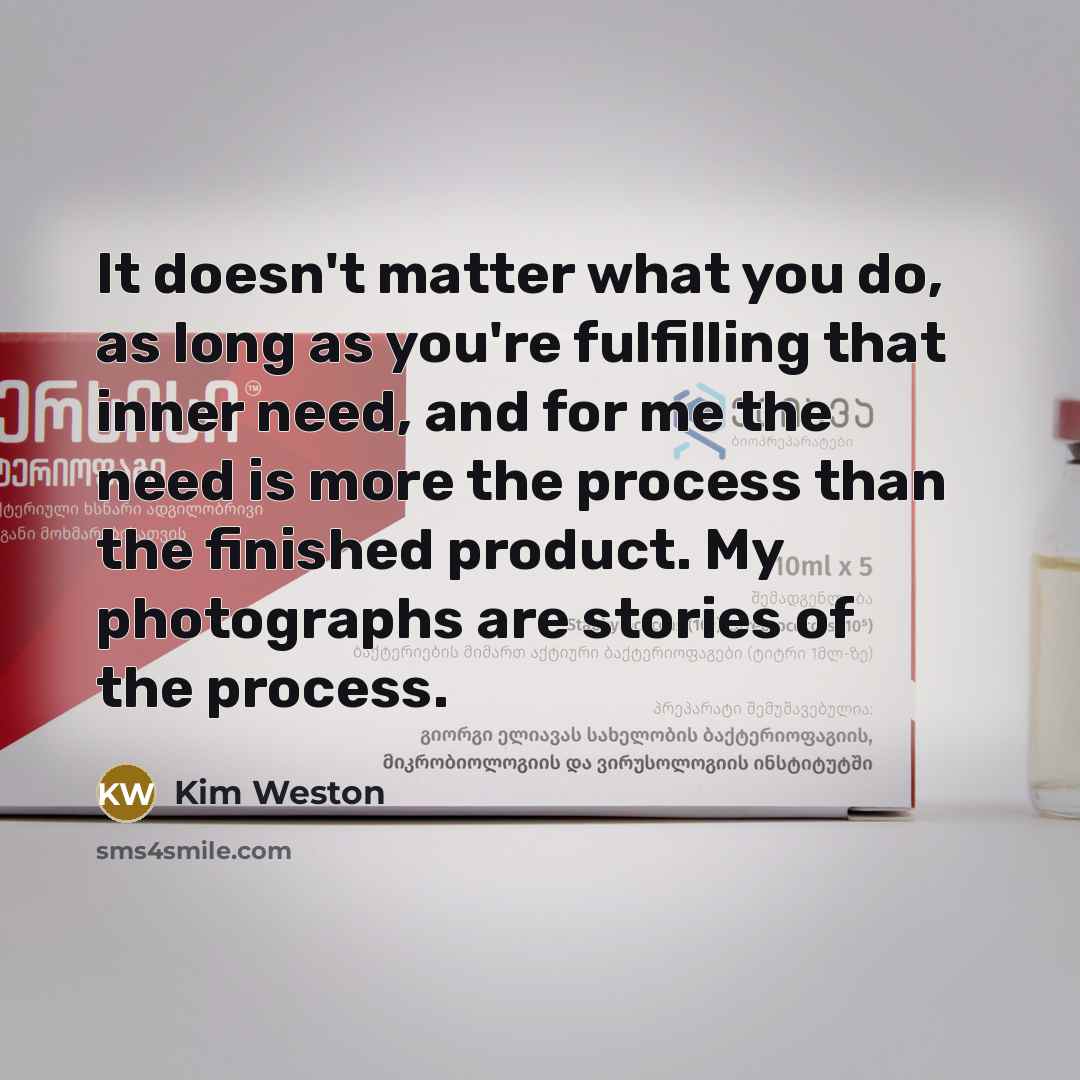 “It doesn't matter what you do, as long as you're fulfilling that inner need, and for me the need is more the process than the finished product. My photographs are stories of the process.” quote by Kim Weston