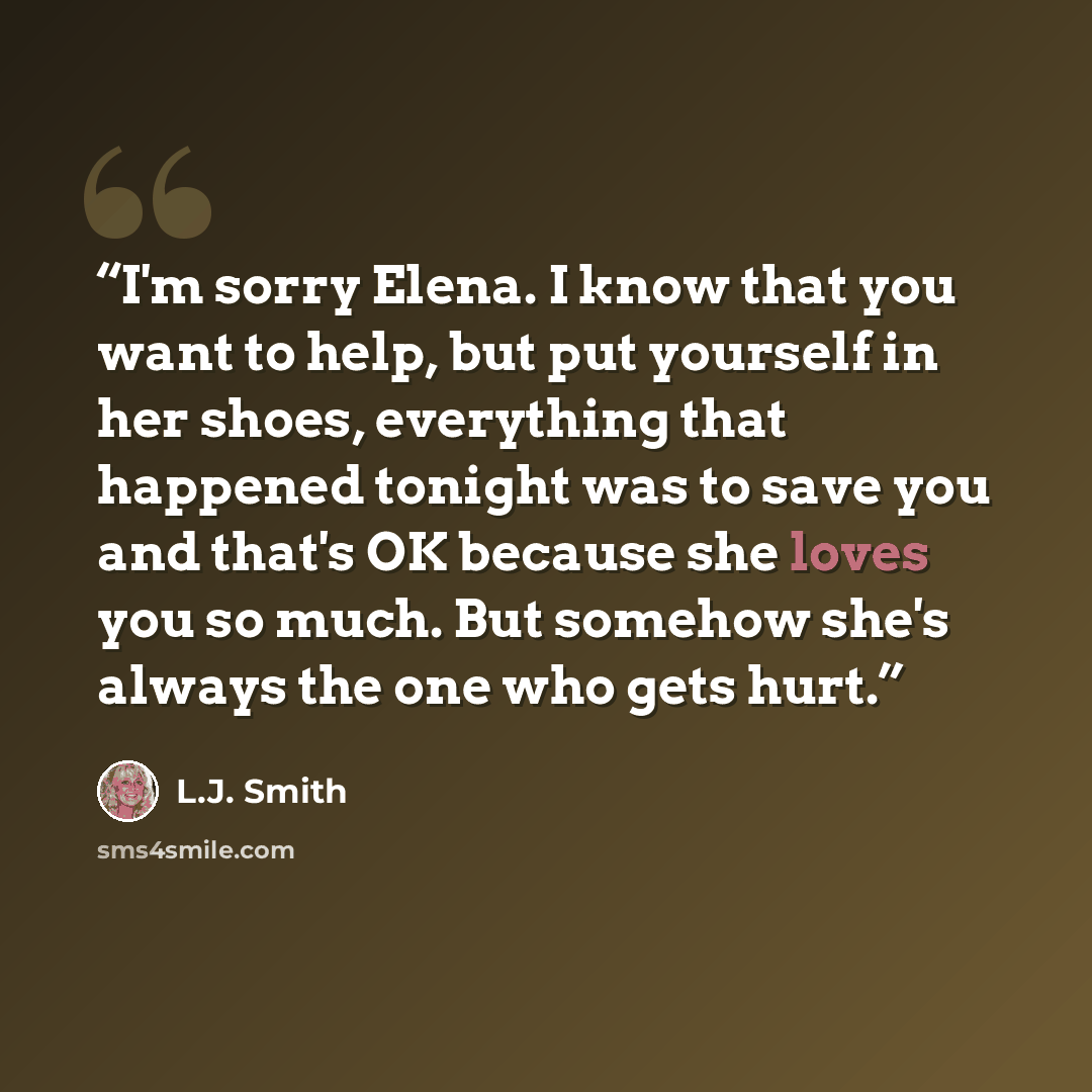 “I'm sorry Elena. I know that you want to help, but put yourself in her shoes, everything that happened tonight was to save you and that's OK because she loves you so much. But somehow she's always the one who gets hurt.” quote by L.J. Smith
