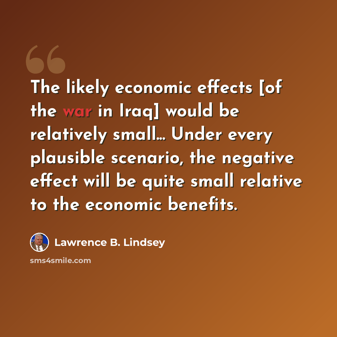 “The likely economic effects [of the war in Iraq] would be relatively small... Under every plausible scenario, the negative effect will be quite small relative to the economic benefits.” quote by Lawrence B. Lindsey