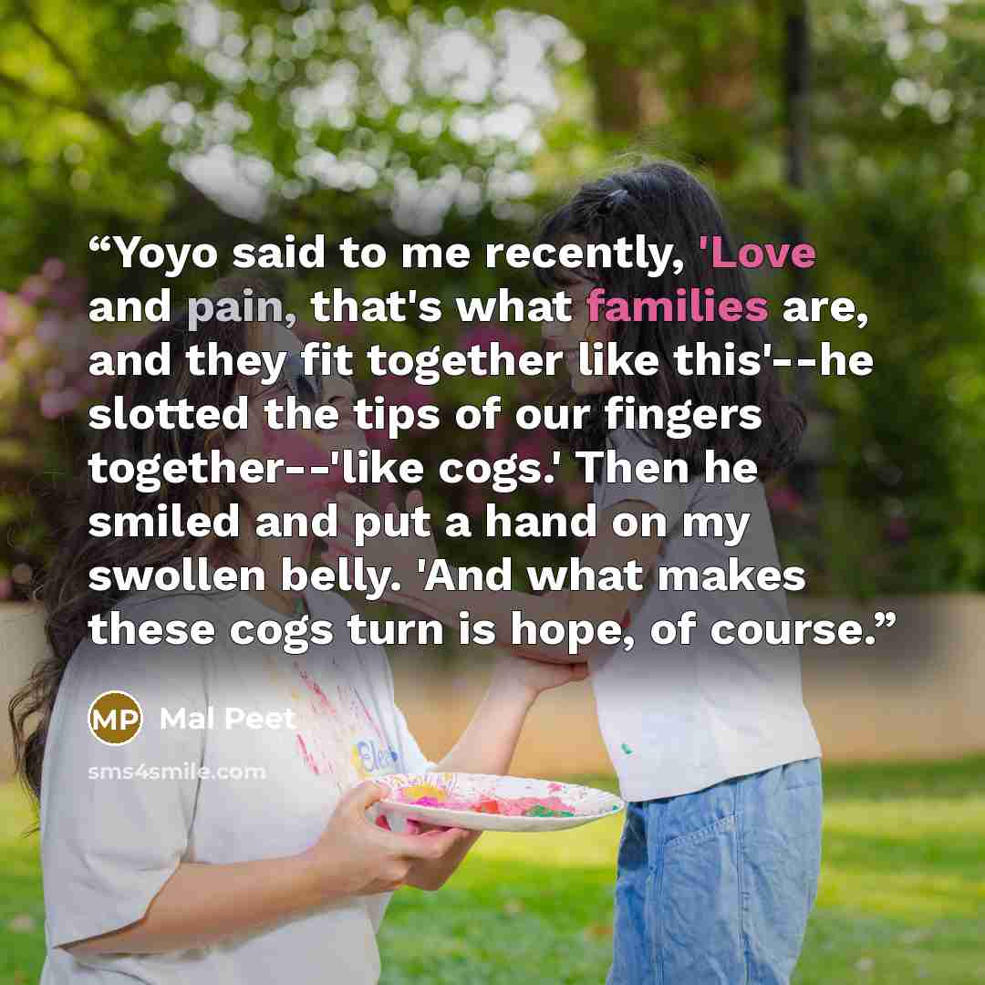 “Yoyo said to me recently, 'Love and pain, that's what families are, and they fit together like this'--he slotted the tips of our fingers together--'like cogs.' Then he smiled and put a hand on my swollen belly. 'And what makes these cogs turn is hope, of course.” quote by Mal Peet