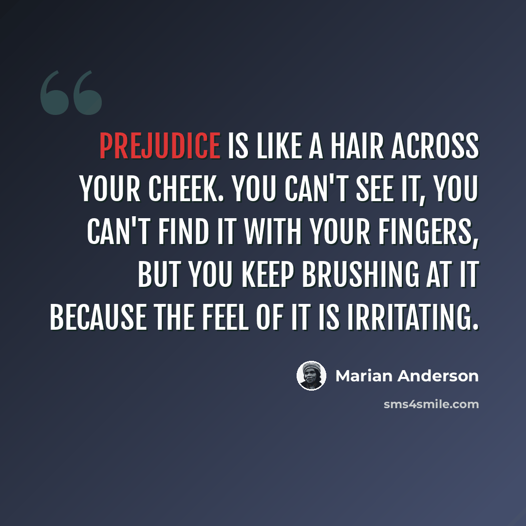 “Prejudice is like a hair across your cheek. You can't see it, you can't find it with your fingers, but you keep brushing at it because the feel of it is irritating.” quote by Marian Anderson