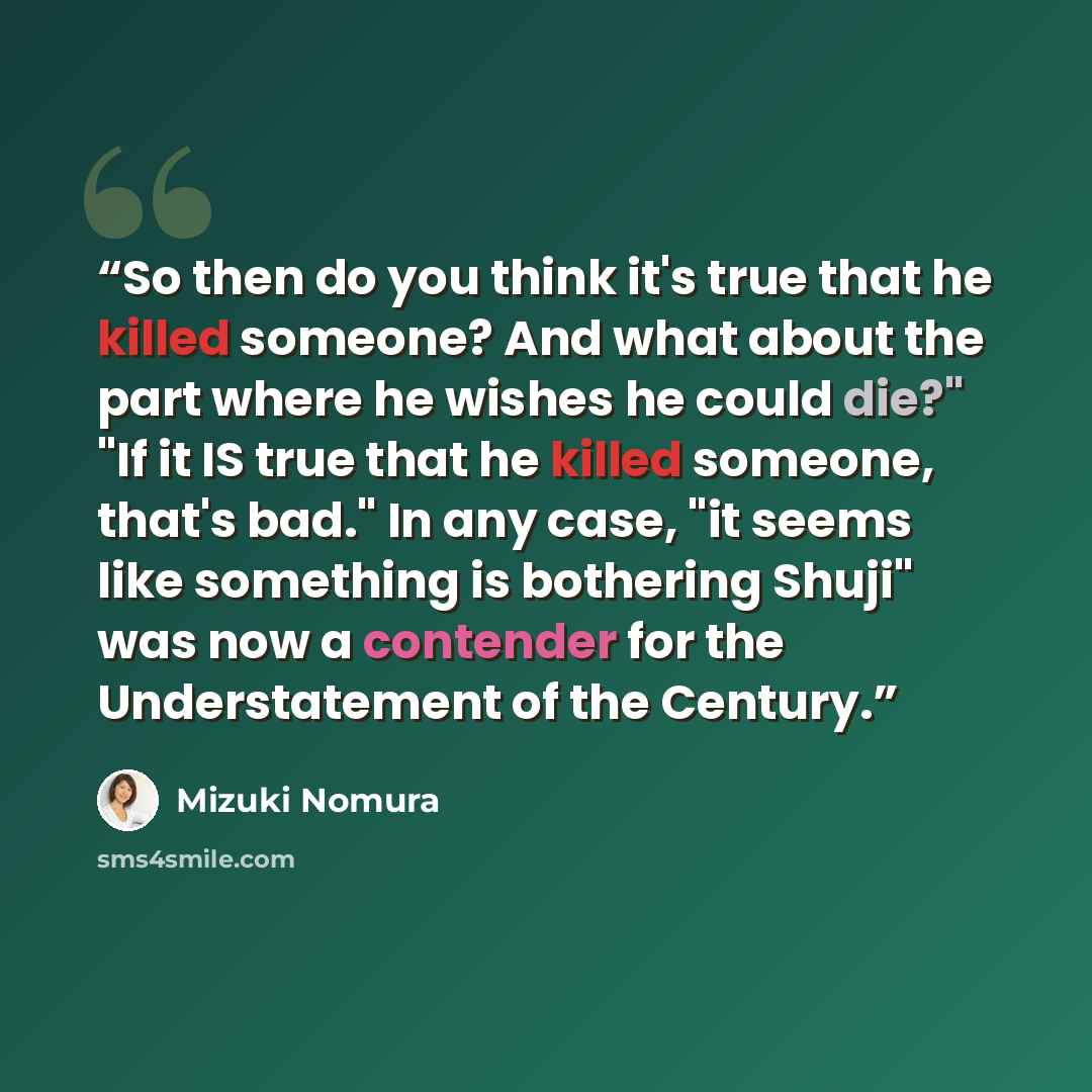 “So then do you think it's true that he killed someone? And what about the part where he wishes he could die?" "If it IS true that he killed someone, that's bad." In any case, "it seems like something is bothering Shuji" was now a contender for the Understatement of the Century.” quote by Mizuki Nomura