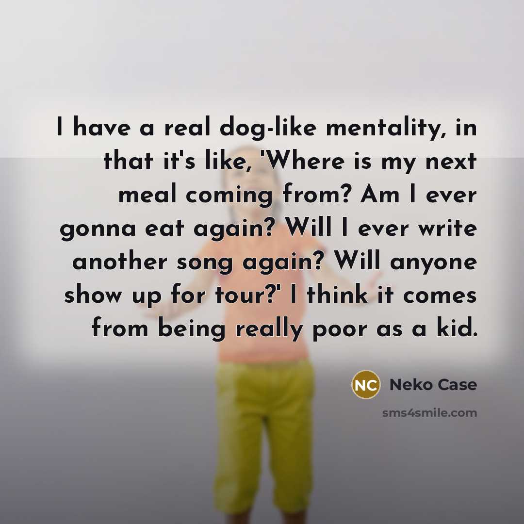 “I have a real dog-like mentality, in that it's like, 'Where is my next meal coming from? Am I ever gonna eat again? Will I ever write another song again? Will anyone show up for tour?' I think it comes from being really poor as a kid.” quote by Neko Case