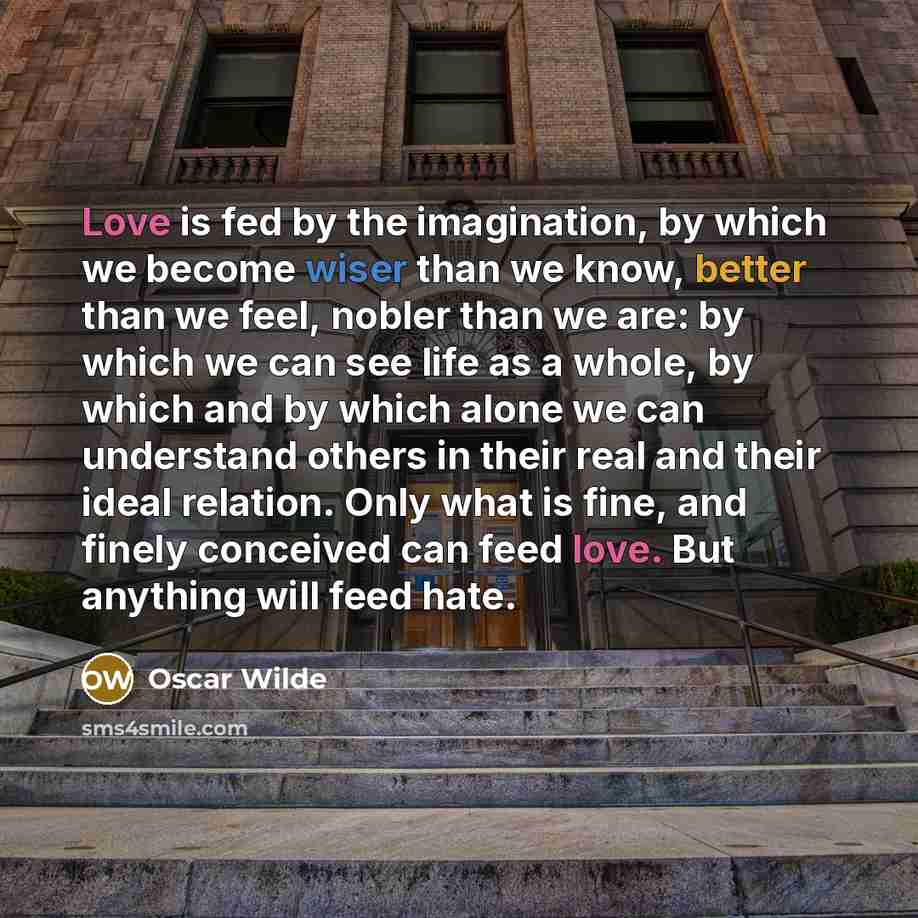 “Love is fed by the imagination, by which we become wiser than we know, better than we feel, nobler than we are: by which we can see life as a whole, by which and by which alone we can understand others in their real and their ideal relation. Only what is fine, and finely conceived can feed love…” quote by Oscar Wilde