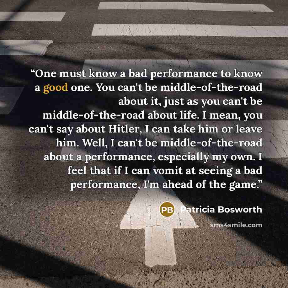 “One must know a bad performance to know a good one. You can't be middle-of-the-road about it, just as you can't be middle-of-the-road about life. I mean, you can't say about Hitler, I can take him or leave him. Well, I can't be middle-of-the-road about a performance, especially my own. I feel that…” quote by Patricia Bosworth