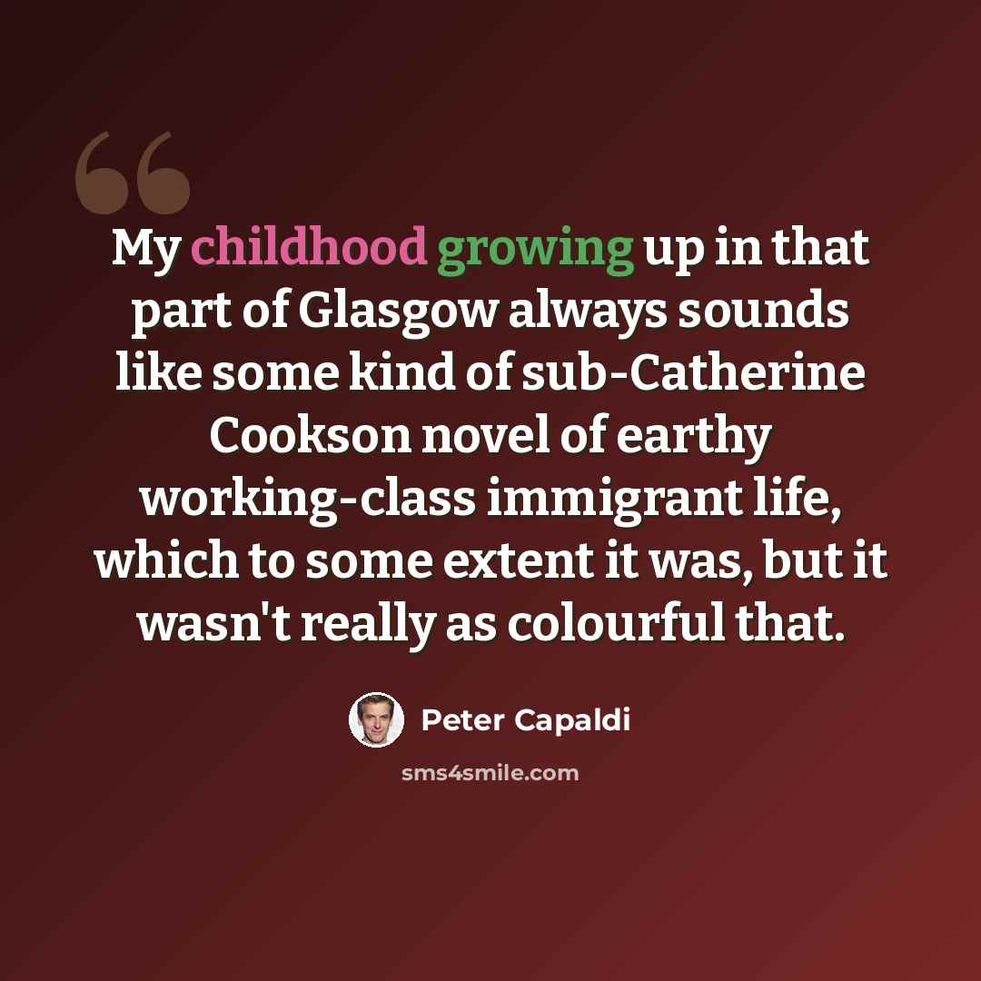 “My childhood growing up in that part of Glasgow always sounds like some kind of sub-Catherine Cookson novel of earthy working-class immigrant life, which to some extent it was, but it wasn't really as colourful that.” quote by Peter Capaldi