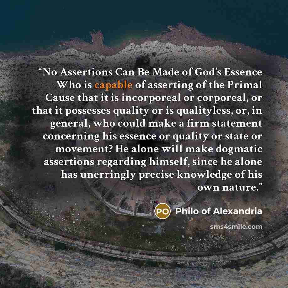 “No Assertions Can Be Made of God’s Essence Who is capable of asserting of the Primal Cause that it is incorporeal or corporeal, or that it possesses quality or is qualityless, or, in general, who could make a firm statement concerning his essence or quality or state or movement? He alone will make…” quote by Philo of Alexandria