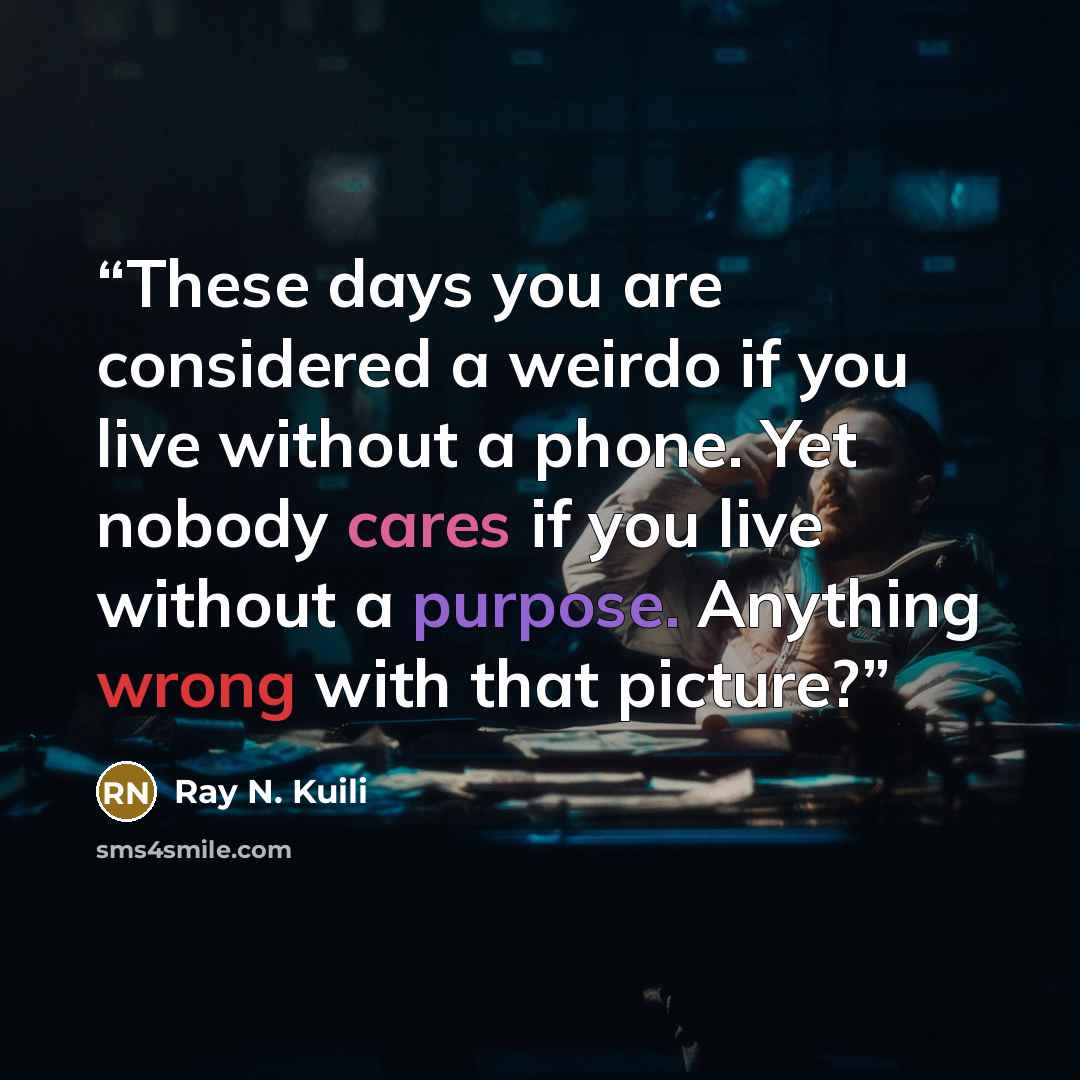 “These days you are considered a weirdo if you live without a phone. Yet nobody cares if you live without a purpose. Anything wrong with that picture?” quote by Ray N. Kuili