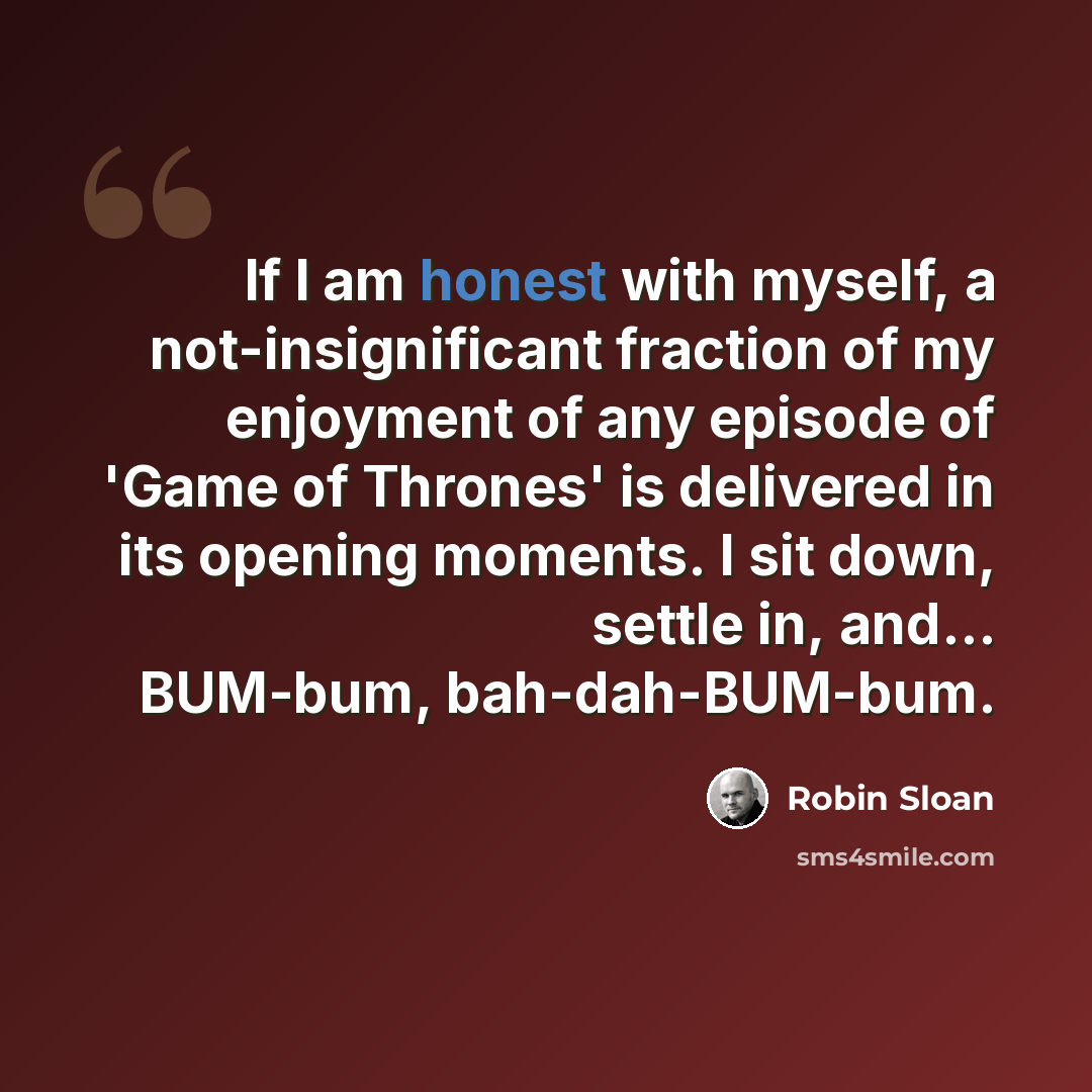 “If I am honest with myself, a not-insignificant fraction of my enjoyment of any episode of 'Game of Thrones' is delivered in its opening moments. I sit down, settle in, and... BUM-bum, bah-dah-BUM-bum.” quote by Robin Sloan
