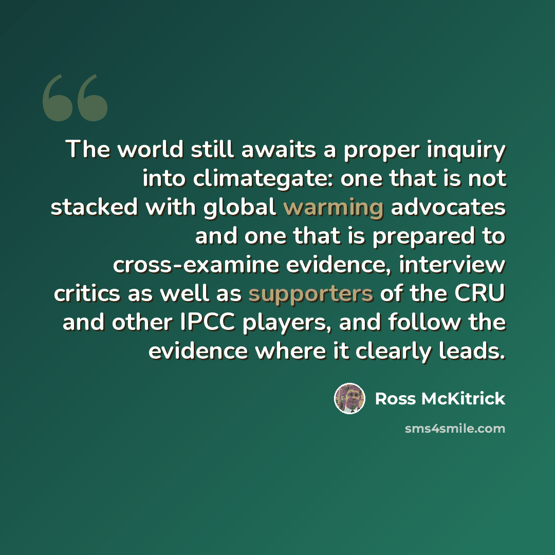 “The world still awaits a proper inquiry into climategate: one that is not stacked with global warming advocates and one that is prepared to cross-examine evidence, interview critics as well as supporters of the CRU and other IPCC players, and follow the evidence where it clearly leads.” quote by Ross McKitrick