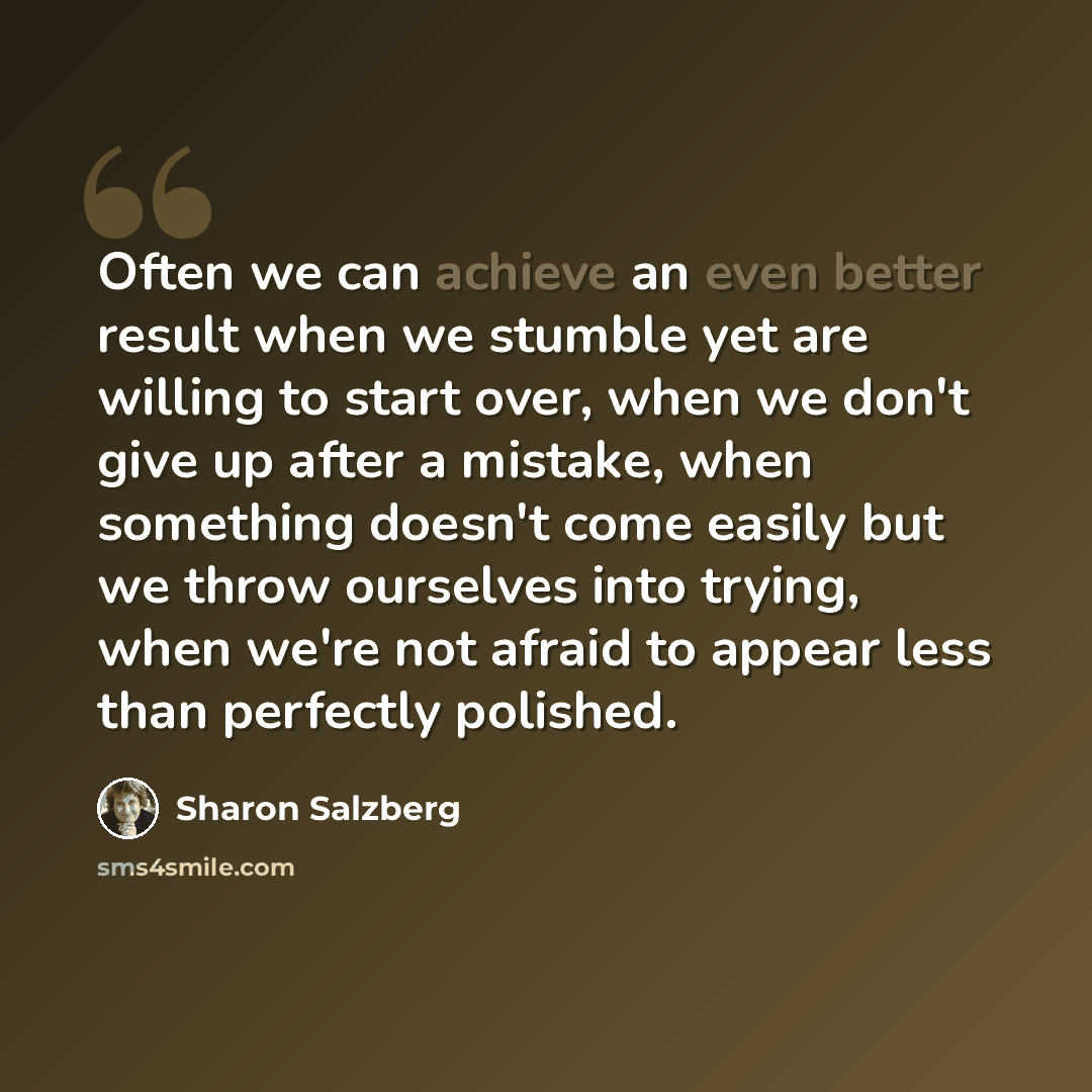 “Often we can achieve an even better result when we stumble yet are willing to start over, when we don't give up after a mistake, when something doesn't come easily but we throw ourselves into trying, when we're not afraid to appear less than perfectly polished.” quote by Sharon Salzberg