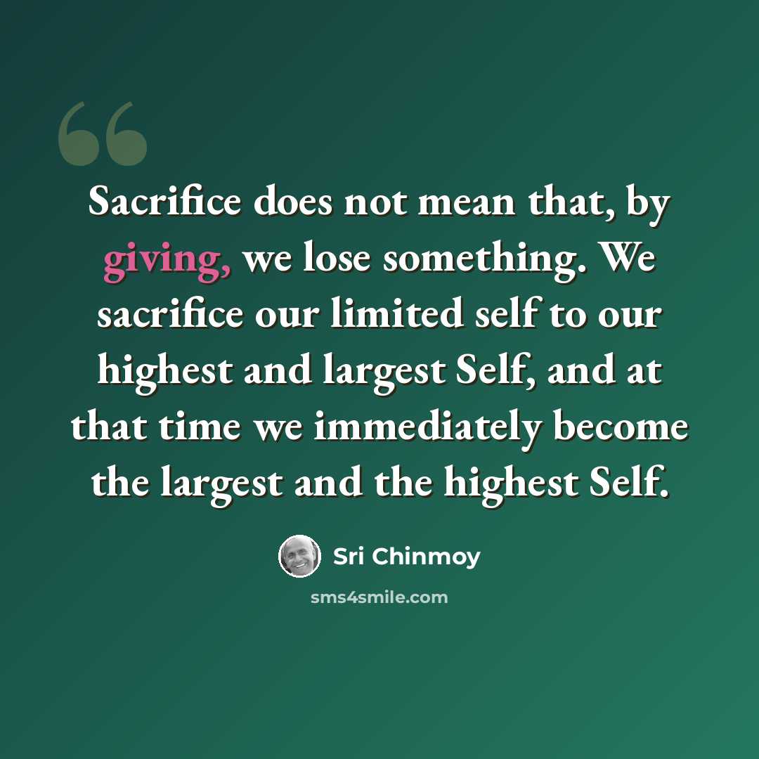 “Sacrifice does not mean that, by giving, we lose something. We sacrifice our limited self to our highest and largest Self, and at that time we immediately become the largest and the highest Self.” quote by Sri Chinmoy