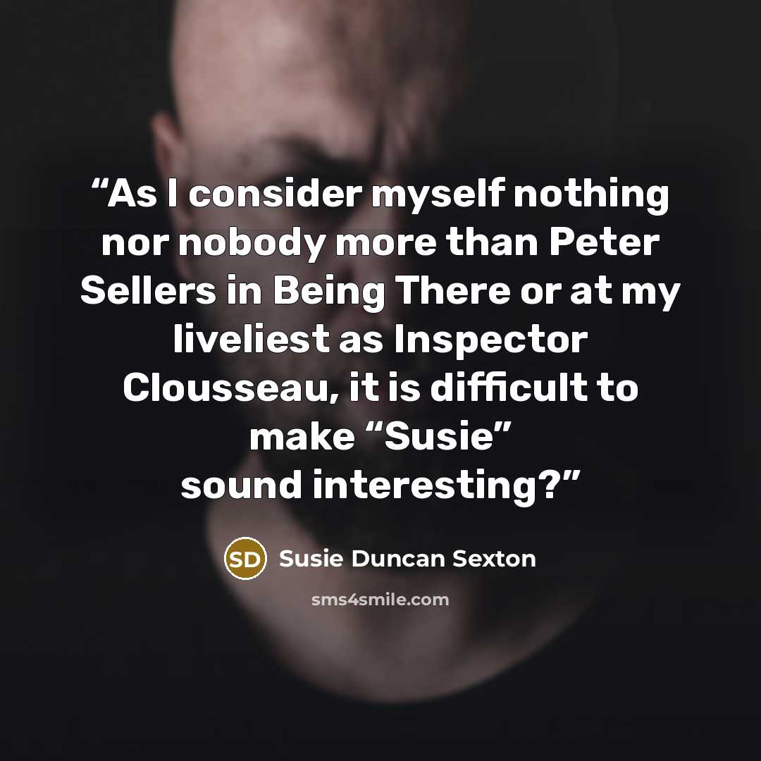 “As I consider myself nothing nor nobody more than Peter Sellers in Being There or at my liveliest as Inspector Clousseau, it is difficult to make “Susie” sound interesting?” quote by Susie Duncan Sexton