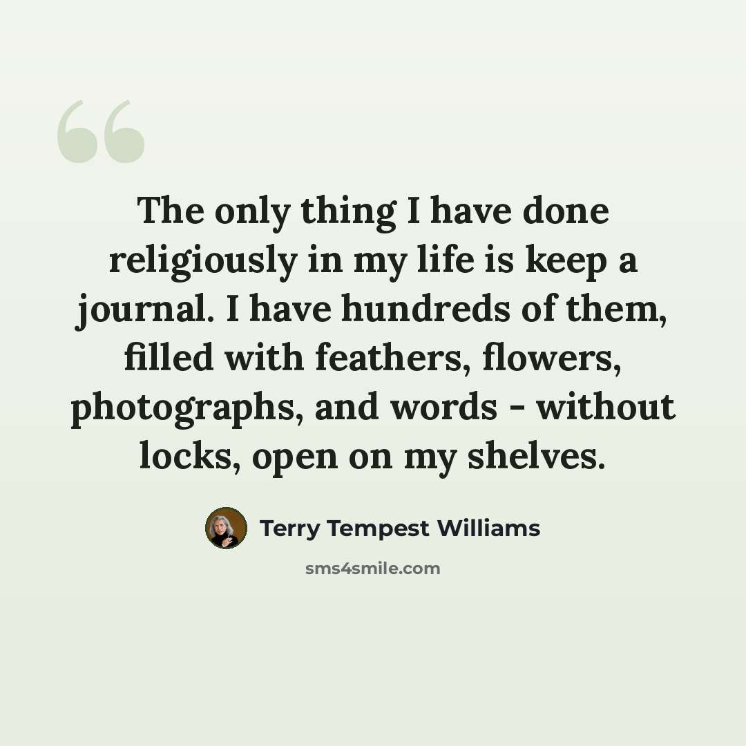 “The only thing I have done religiously in my life is keep a journal. I have hundreds of them, filled with feathers, flowers, photographs, and words - without locks, open on my shelves.” quote by Terry Tempest Williams