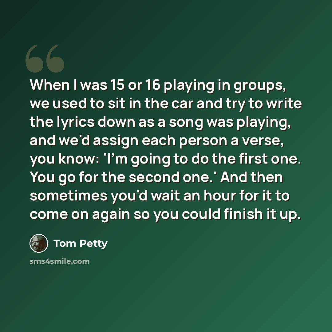 “When I was 15 or 16 playing in groups, we used to sit in the car and try to write the lyrics down as a song was playing, and we'd assign each person a verse, you know: 'I'm going to do the first one. You go for the second one.' And then sometimes you'd wait an hour for it to come on again so you…” quote by Tom Petty