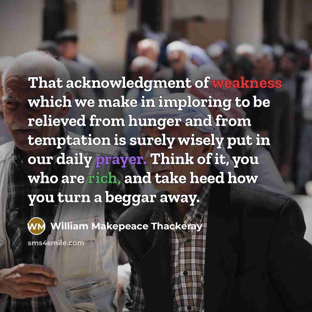“That acknowledgment of weakness which we make in imploring to be relieved from hunger and from temptation is surely wisely put in our daily prayer. Think of it, you who are rich, and take heed how you turn a beggar away.” quote by William Makepeace Thackeray