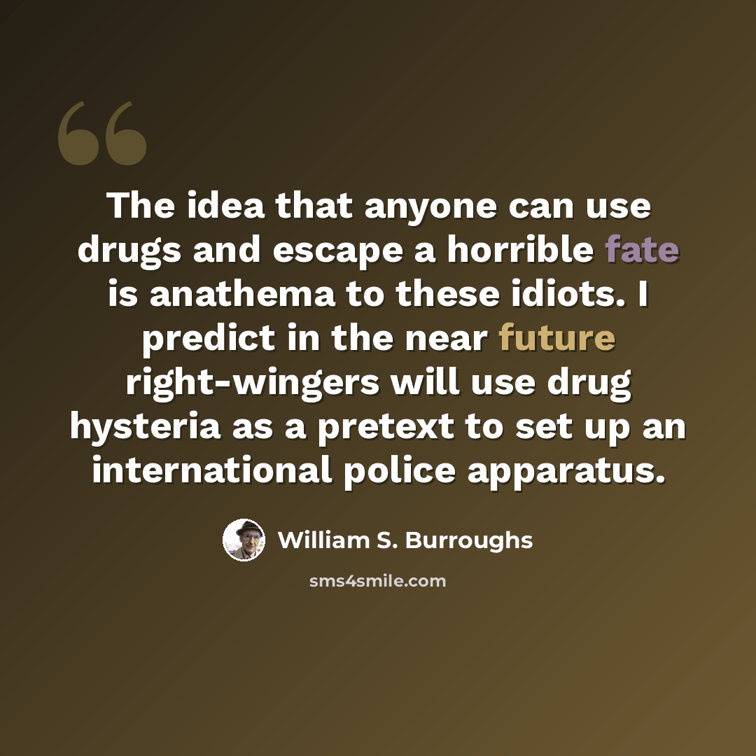 “The idea that anyone can use drugs and escape a horrible fate is anathema to these idiots. I predict in the near future right-wingers will use drug hysteria as a pretext to set up an international police apparatus.” quote by William S. Burroughs