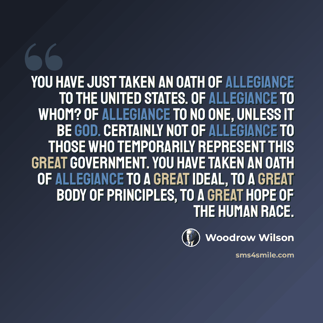 “You have just taken an oath of allegiance to the United States. Of allegiance to whom? Of allegiance to no one, unless it be God. Certainly not of allegiance to those who temporarily represent this great government. You have taken an oath of allegiance to a great ideal, to a great body of…” quote by Woodrow Wilson