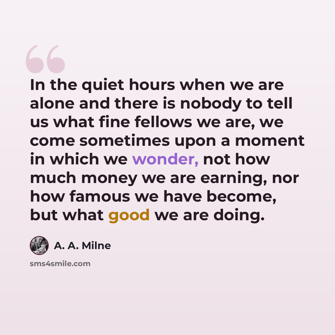 “In the quiet hours when we are alone and there is nobody to tell us what fine fellows we are, we come sometimes upon a moment in which we wonder, not how much money we are earning, nor how famous we have become, but what good we are doing.” quote by A. A. Milne